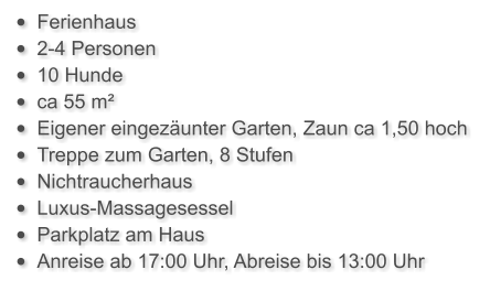 •	Ferienhaus  •	2-4 Personen •	10 Hunde •	ca 55 m²  •	Eigener eingezäunter Garten, Zaun ca 1,50 hoch •	Treppe zum Garten, 8 Stufen •	Nichtraucherhaus •	Luxus-Massagesessel •	Parkplatz am Haus •	Anreise ab 17:00 Uhr, Abreise bis 13:00 Uhr