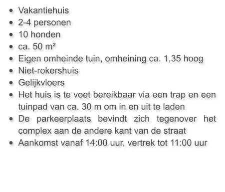 •	Vakantiehuis  •	2-4 personen •	10 honden •	ca. 50 m²  •	Eigen omheinde tuin, omheining ca. 1,35 hoog •	Niet-rokershuis •	Gelijkvloers •	Het huis is te voet bereikbaar via een trap en een tuinpad van ca. 30 m om in en uit te laden •	De parkeerplaats bevindt zich tegenover het complex aan de andere kant van de straat •	Aankomst vanaf 14:00 uur, vertrek tot 11:00 uur
