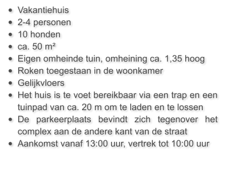 •	Vakantiehuis  •	2-4 personen •	10 honden •	ca. 50 m²  •	Eigen omheinde tuin, omheining ca. 1,35 hoog •	Roken toegestaan in de woonkamer •	Gelijkvloers •	Het huis is te voet bereikbaar via een trap en een tuinpad van ca. 20 m om te laden en te lossen •	De parkeerplaats bevindt zich tegenover het complex aan de andere kant van de straat •	Aankomst vanaf 13:00 uur, vertrek tot 10:00 uur