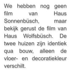 We hebben nog geen film van Haus Sonnenbüsch, maar bekijk gerust de film van Haus Wolfsbüsch. De twee huizen zijn identiek qua bouw, alleen de vloer- en decoratiekleur verschilt.