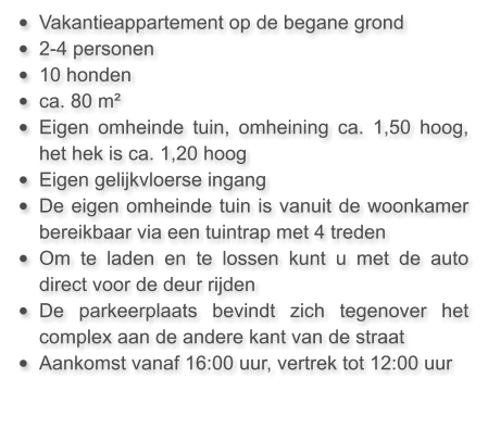 •	Vakantieappartement op de begane grond  •	2-4 personen •	10 honden •	ca. 80 m²  •	Eigen omheinde tuin, omheining ca. 1,50 hoog, het hek is ca. 1,20 hoog •	Eigen gelijkvloerse ingang •	De eigen omheinde tuin is vanuit de woonkamer bereikbaar via een tuintrap met 4 treden •	Om te laden en te lossen kunt u met de auto direct voor de deur rijden •	De parkeerplaats bevindt zich tegenover het complex aan de andere kant van de straat •	Aankomst vanaf 16:00 uur, vertrek tot 12:00 uur